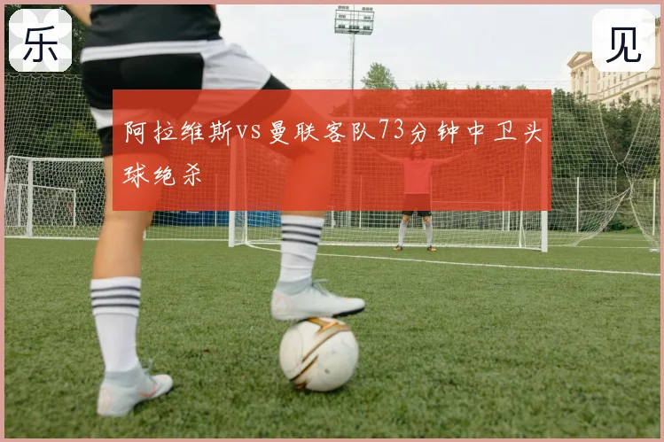 阿拉维斯vs曼联客队73分钟中卫头球绝杀