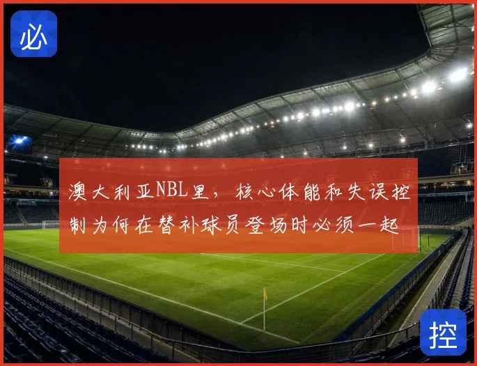 澳大利亚NBL里，核心体能和失误控制为何在替补球员登场时必须一起考虑