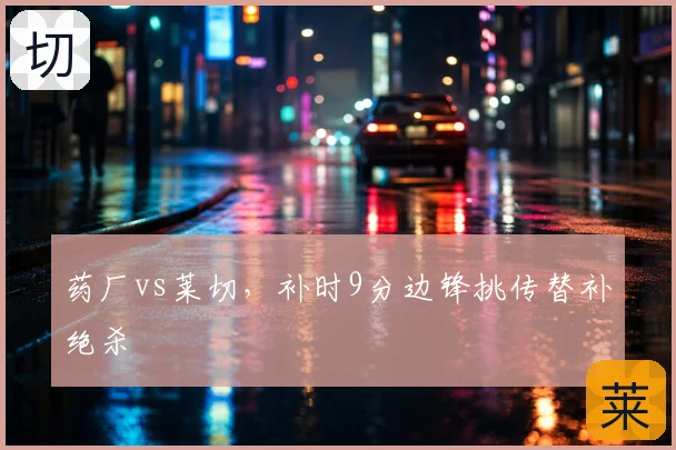 药厂vs莱切，补时9分边锋挑传替补绝杀